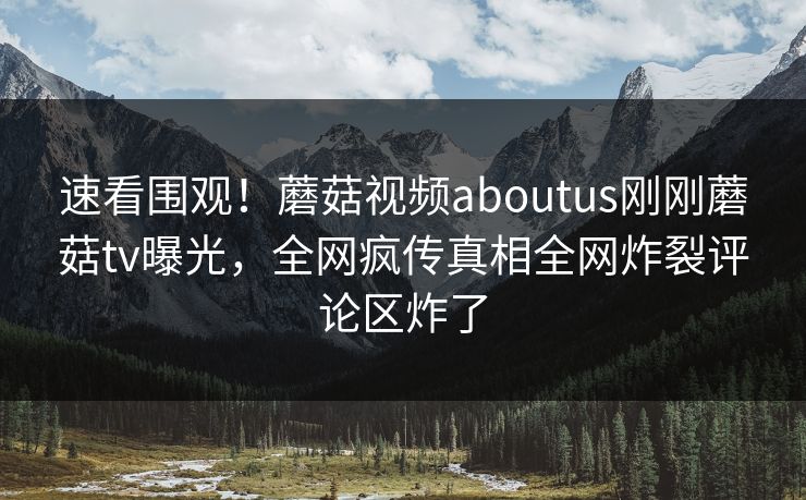 速看围观！蘑菇视频aboutus刚刚蘑菇tv曝光，全网疯传真相全网炸裂评论区炸了