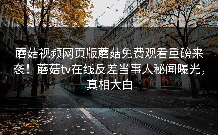 蘑菇视频网页版蘑菇免费观看重磅来袭！蘑菇tv在线反差当事人秘闻曝光，真相大白