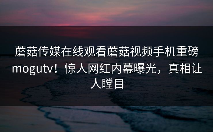 蘑菇传媒在线观看蘑菇视频手机重磅mogutv！惊人网红内幕曝光，真相让人瞠目
