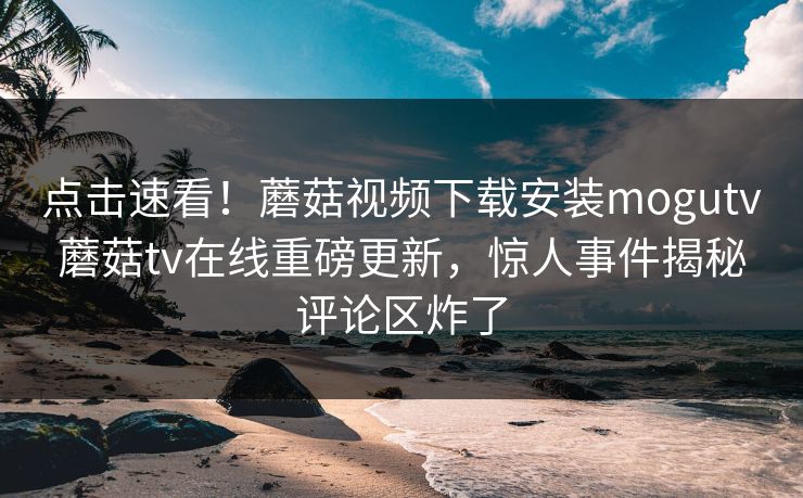 点击速看！蘑菇视频下载安装mogutv蘑菇tv在线重磅更新，惊人事件揭秘评论区炸了