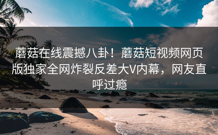 蘑菇在线震撼八卦！蘑菇短视频网页版独家全网炸裂反差大V内幕，网友直呼过瘾