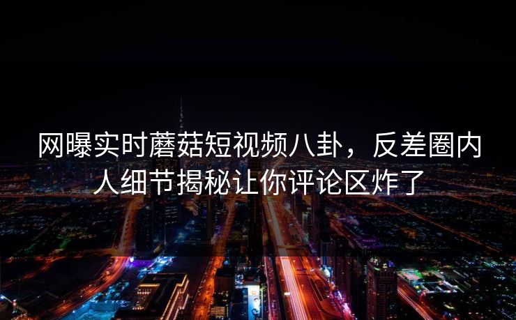 网曝实时蘑菇短视频八卦，反差圈内人细节揭秘让你评论区炸了