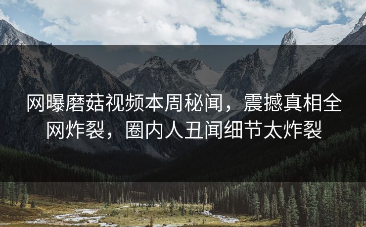 网曝磨菇视频本周秘闻，震撼真相全网炸裂，圈内人丑闻细节太炸裂