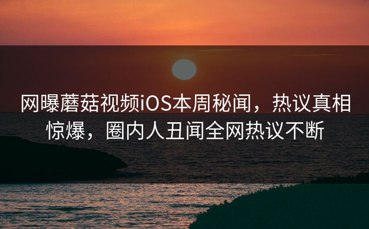 网曝蘑菇视频iOS本周秘闻，热议真相惊爆，圈内人丑闻全网热议不断