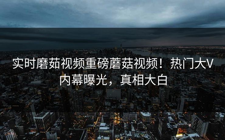 实时磨茹视频重磅蘑菇视频！热门大V内幕曝光，真相大白