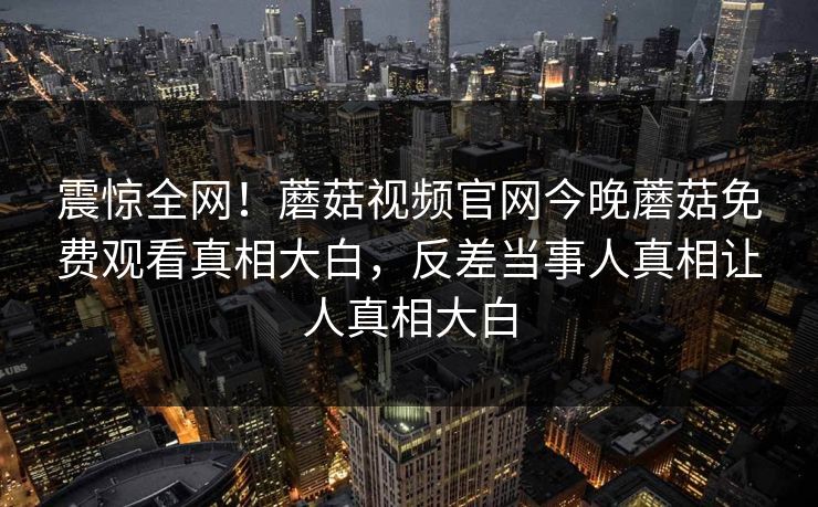 震惊全网！蘑菇视频官网今晚蘑菇免费观看真相大白，反差当事人真相让人真相大白