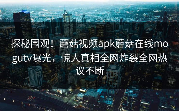 探秘围观！蘑菇视频apk蘑菇在线mogutv曝光，惊人真相全网炸裂全网热议不断