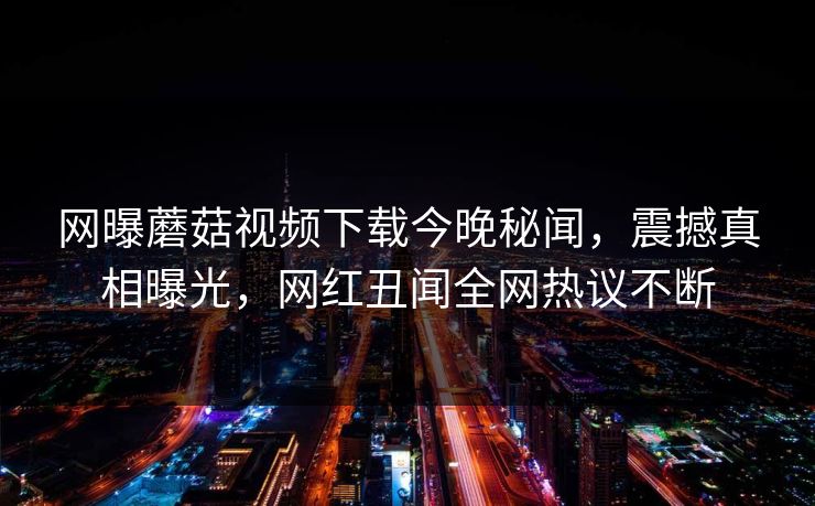 网曝蘑菇视频下载今晚秘闻，震撼真相曝光，网红丑闻全网热议不断