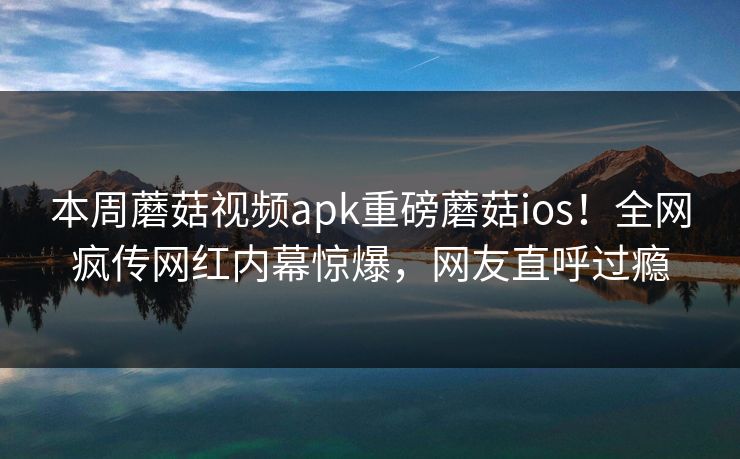 本周蘑菇视频apk重磅蘑菇ios！全网疯传网红内幕惊爆，网友直呼过瘾
