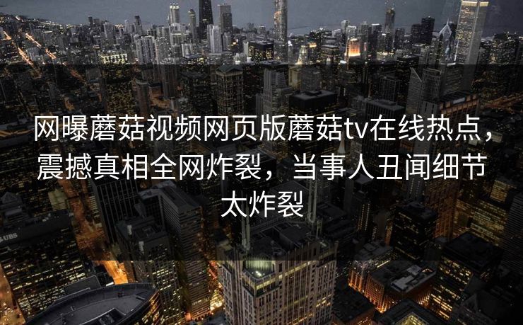 网曝蘑菇视频网页版蘑菇tv在线热点，震撼真相全网炸裂，当事人丑闻细节太炸裂