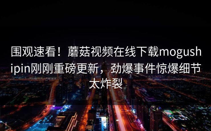围观速看！蘑菇视频在线下载mogushipin刚刚重磅更新，劲爆事件惊爆细节太炸裂