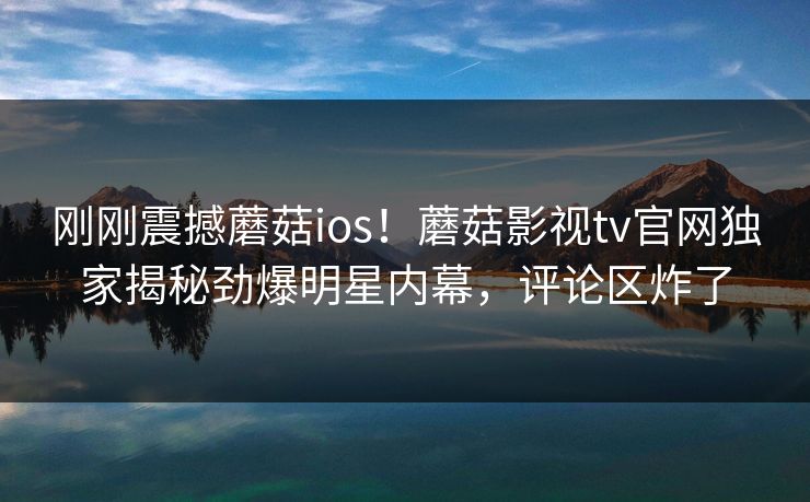 刚刚震撼蘑菇ios！蘑菇影视tv官网独家揭秘劲爆明星内幕，评论区炸了