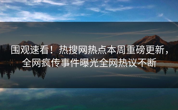 围观速看！热搜网热点本周重磅更新，全网疯传事件曝光全网热议不断