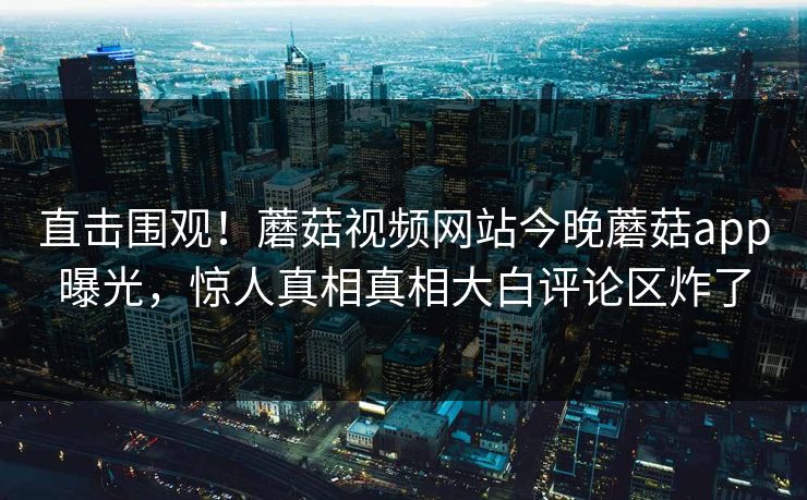直击围观！蘑菇视频网站今晚蘑菇app曝光，惊人真相真相大白评论区炸了