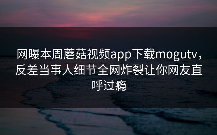 网曝本周蘑菇视频app下载mogutv，反差当事人细节全网炸裂让你网友直呼过瘾