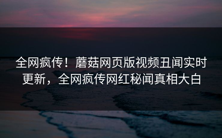 全网疯传！蘑菇网页版视频丑闻实时更新，全网疯传网红秘闻真相大白
