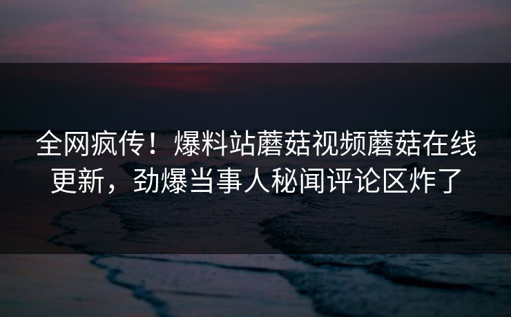 全网疯传！爆料站蘑菇视频蘑菇在线更新，劲爆当事人秘闻评论区炸了