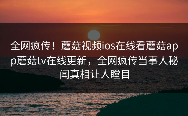 全网疯传！蘑菇视频ios在线看蘑菇app蘑菇tv在线更新，全网疯传当事人秘闻真相让人瞠目