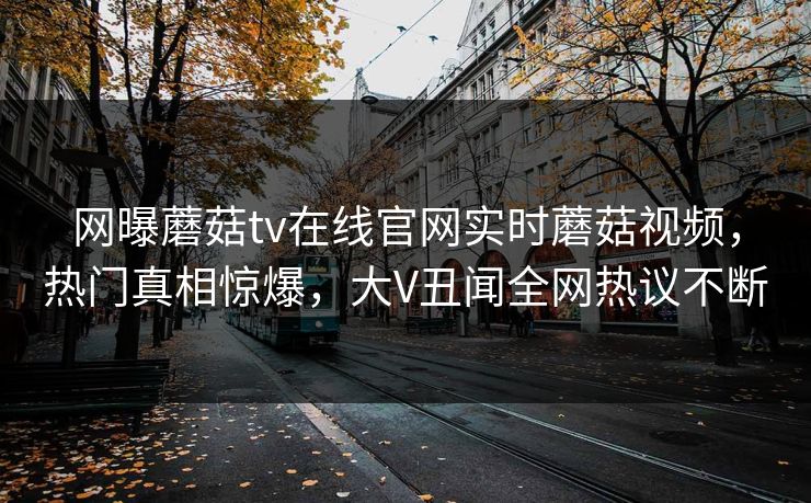 网曝蘑菇tv在线官网实时蘑菇视频，热门真相惊爆，大V丑闻全网热议不断