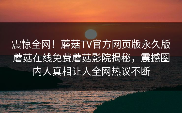 震惊全网！蘑菇TV官方网页版永久版蘑菇在线免费蘑菇影院揭秘，震撼圈内人真相让人全网热议不断