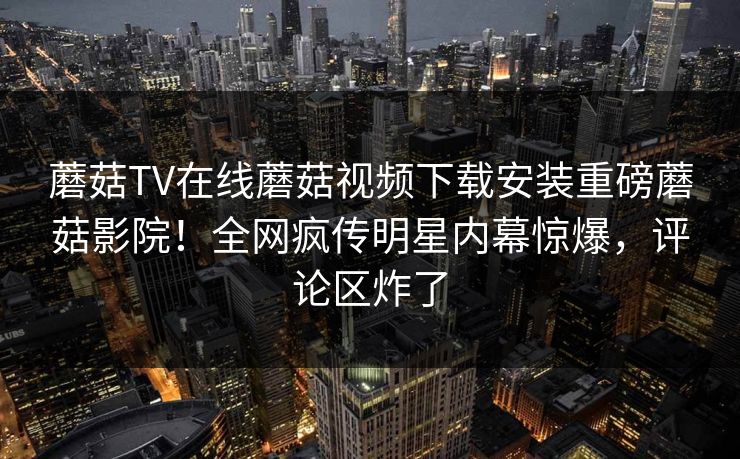 蘑菇TV在线蘑菇视频下载安装重磅蘑菇影院！全网疯传明星内幕惊爆，评论区炸了