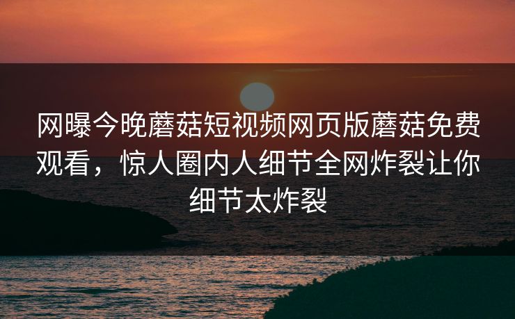 网曝今晚蘑菇短视频网页版蘑菇免费观看，惊人圈内人细节全网炸裂让你细节太炸裂
