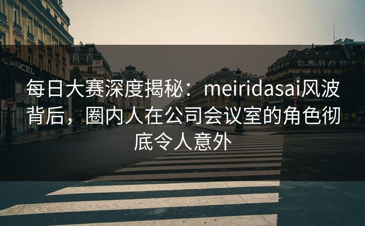 每日大赛深度揭秘：meiridasai风波背后，圈内人在公司会议室的角色彻底令人意外