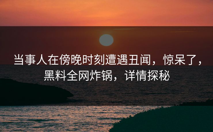 当事人在傍晚时刻遭遇丑闻，惊呆了，黑料全网炸锅，详情探秘