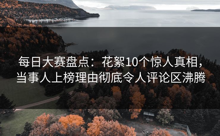 每日大赛盘点：花絮10个惊人真相，当事人上榜理由彻底令人评论区沸腾