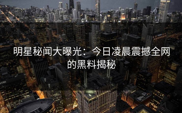明星秘闻大曝光：今日凌晨震撼全网的黑料揭秘