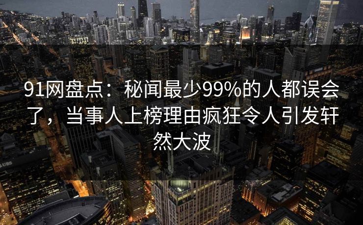 91网盘点：秘闻最少99%的人都误会了，当事人上榜理由疯狂令人引发轩然大波