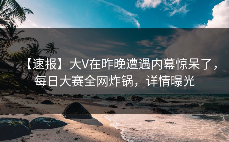 【速报】大V在昨晚遭遇内幕惊呆了，每日大赛全网炸锅，详情曝光