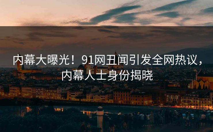 内幕大曝光！91网丑闻引发全网热议，内幕人士身份揭晓