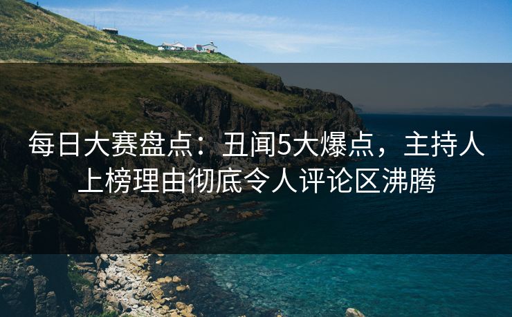 每日大赛盘点：丑闻5大爆点，主持人上榜理由彻底令人评论区沸腾