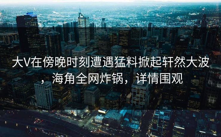 大V在傍晚时刻遭遇猛料掀起轩然大波，海角全网炸锅，详情围观