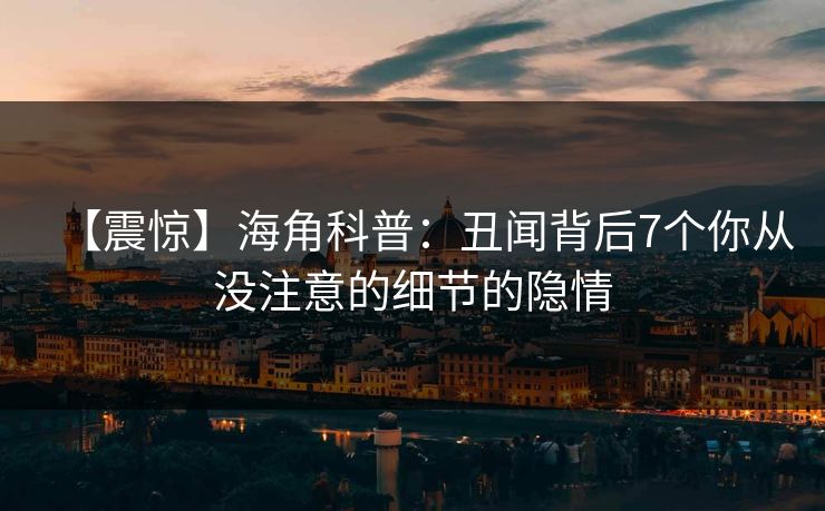 【震惊】海角科普：丑闻背后7个你从没注意的细节的隐情
