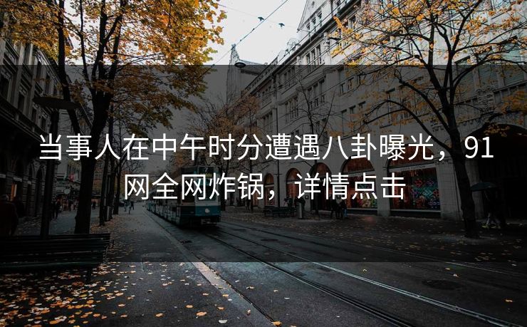 当事人在中午时分遭遇八卦曝光，91网全网炸锅，详情点击