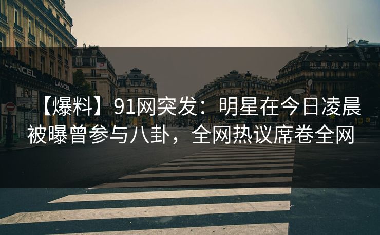 【爆料】91网突发：明星在今日凌晨被曝曾参与八卦，全网热议席卷全网