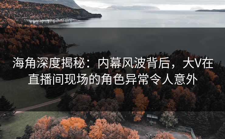 海角深度揭秘：内幕风波背后，大V在直播间现场的角色异常令人意外