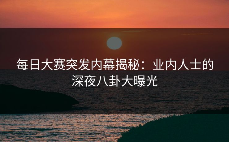 每日大赛突发内幕揭秘：业内人士的深夜八卦大曝光
