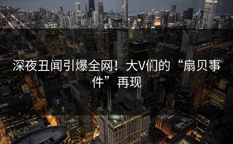 深夜丑闻引爆全网！大V们的“扇贝事件”再现