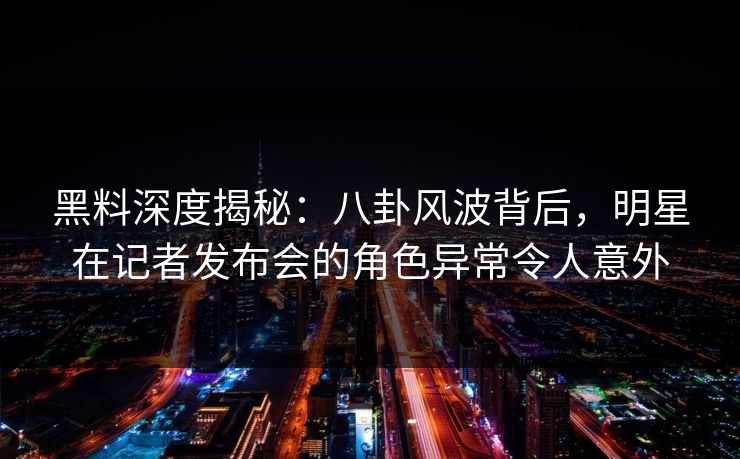 黑料深度揭秘：八卦风波背后，明星在记者发布会的角色异常令人意外