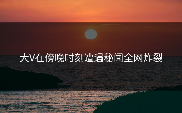 大V在傍晚时刻遭遇秘闻全网炸裂