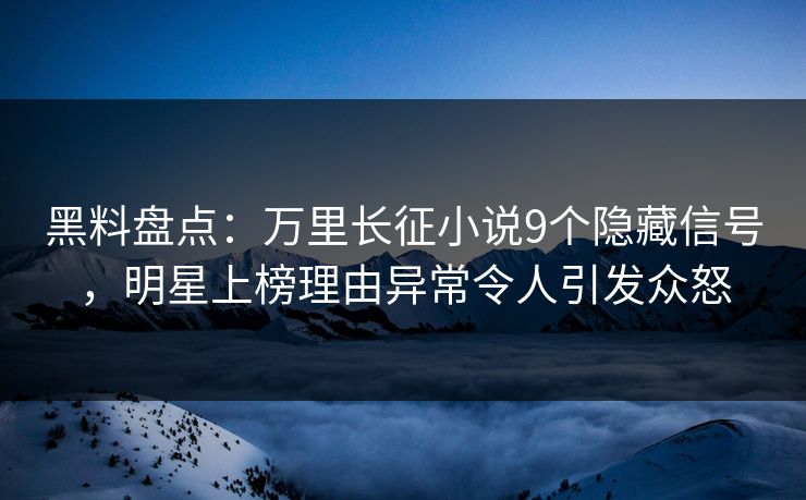 黑料盘点：万里长征小说9个隐藏信号，明星上榜理由异常令人引发众怒