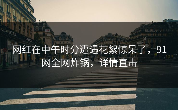 网红在中午时分遭遇花絮惊呆了，91网全网炸锅，详情直击