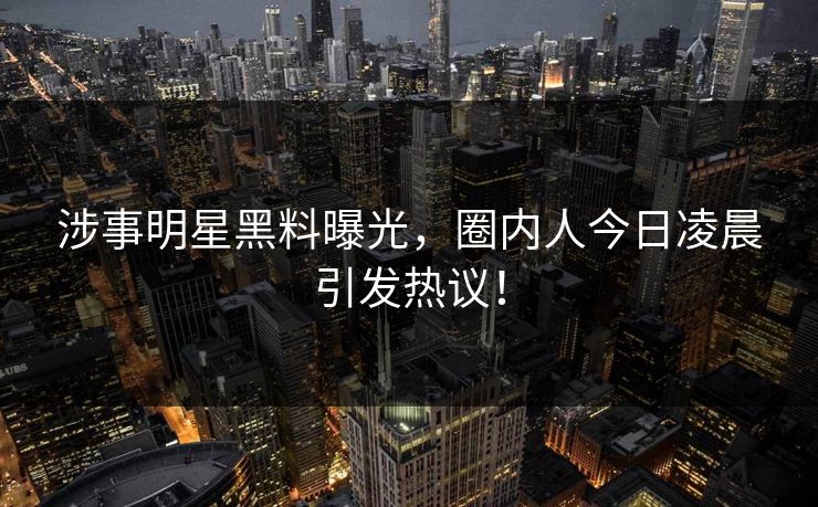 涉事明星黑料曝光，圈内人今日凌晨引发热议！
