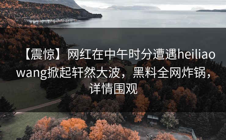 【震惊】网红在中午时分遭遇heiliaowang掀起轩然大波，黑料全网炸锅，详情围观