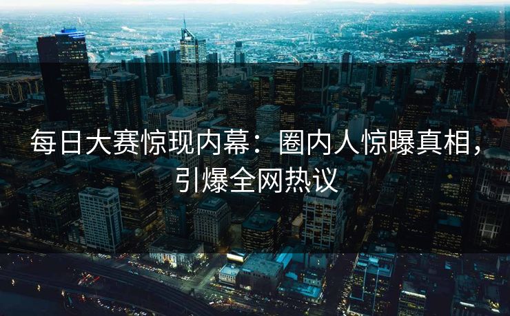 每日大赛惊现内幕：圈内人惊曝真相，引爆全网热议