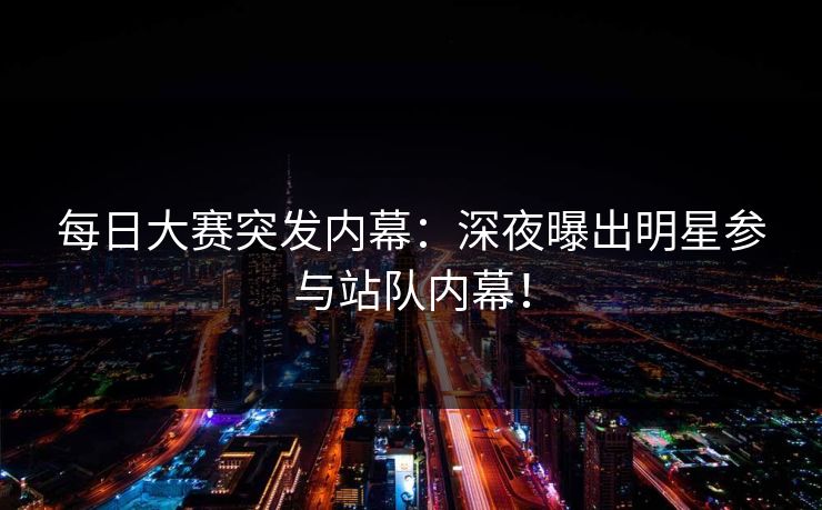 每日大赛突发内幕：深夜曝出明星参与站队内幕！