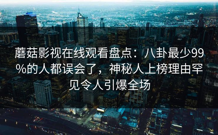 蘑菇影视在线观看盘点：八卦最少99%的人都误会了，神秘人上榜理由罕见令人引爆全场